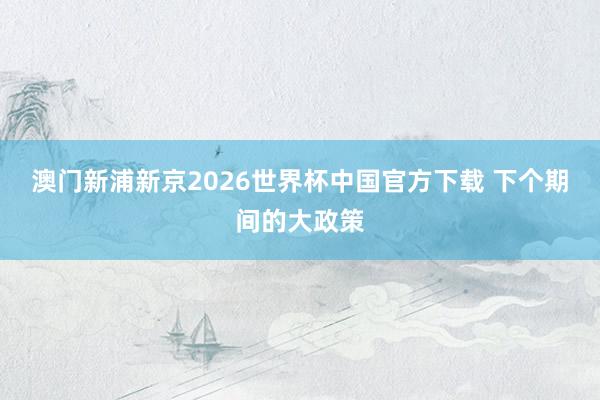 澳门新浦新京2026世界杯中国官方下载 下个期间的大政策