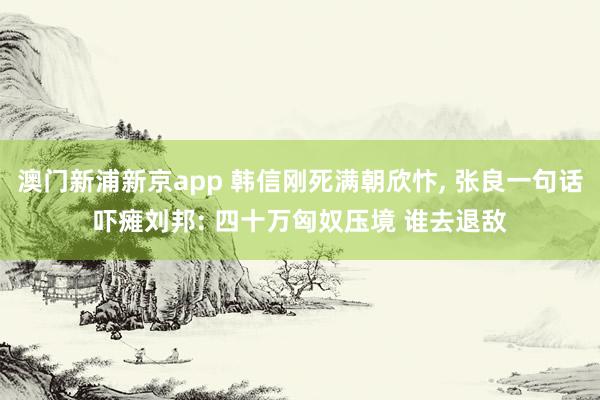 澳门新浦新京app 韩信刚死满朝欣忭， 张良一句话吓瘫刘邦: 四十万匈奴压境 谁去退敌