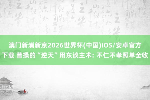 澳门新浦新京2026世界杯(中国)IOS/安卓官方下载 曹操的“逆天”用东谈主术: 不仁不孝照单全收
