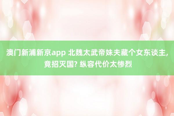澳门新浦新京app 北魏太武帝妹夫藏个女东谈主， 竟招灭国? 纵容代价太惨烈