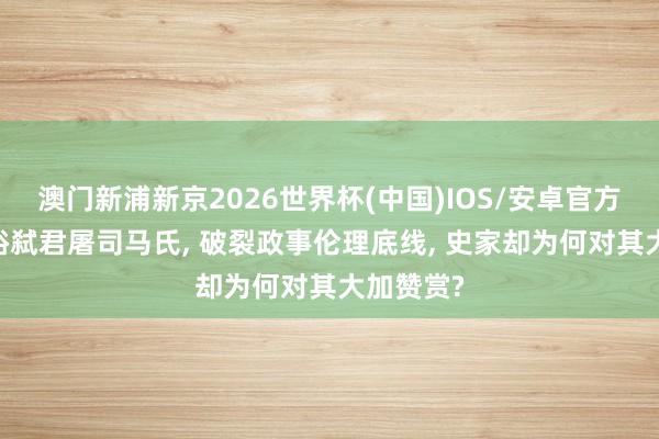 澳门新浦新京2026世界杯(中国)IOS/安卓官方下载 刘裕弑君屠司马氏， 破裂政事伦理底线， 史家却为何对其大加赞赏?