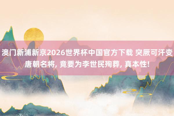 澳门新浦新京2026世界杯中国官方下载 突厥可汗变唐朝名将， 竟要为李世民殉葬， 真本性!