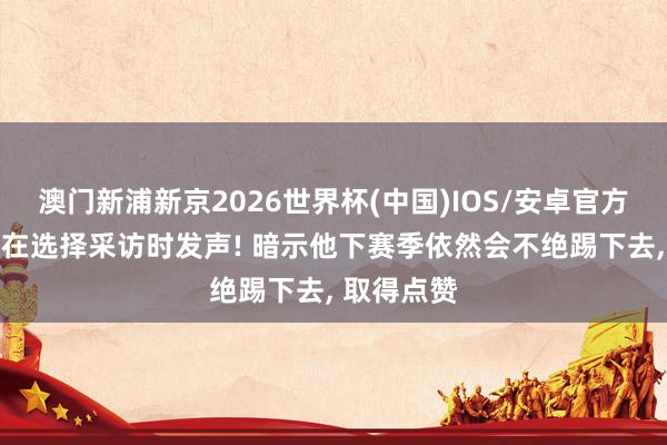 澳门新浦新京2026世界杯(中国)IOS/安卓官方下载 吴曦在选择采访时发声! 暗示他下赛季依然会不绝踢下去， 取得点赞