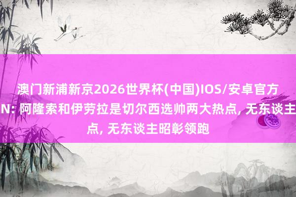 澳门新浦新京2026世界杯(中国)IOS/安卓官方下载 ESPN: 阿隆索和伊劳拉是切尔西选帅两大热点， 无东谈主昭彰领跑