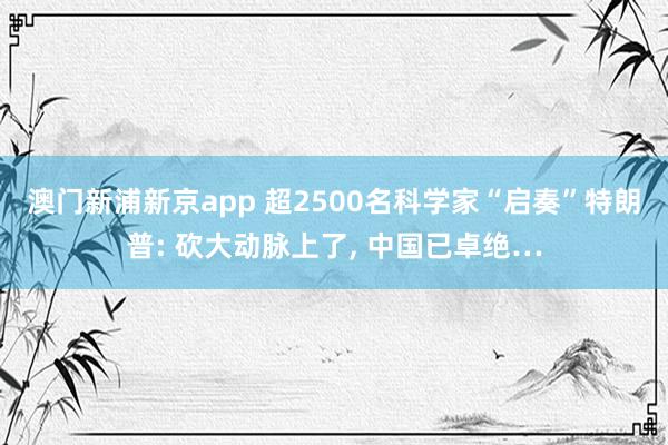 澳门新浦新京app 超2500名科学家“启奏”特朗普: 砍大动脉上了， 中国已卓绝…