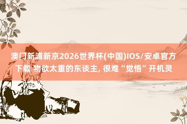 澳门新浦新京2026世界杯(中国)IOS/安卓官方下载 物欲太重的东谈主， 很难“觉悟”开机灵