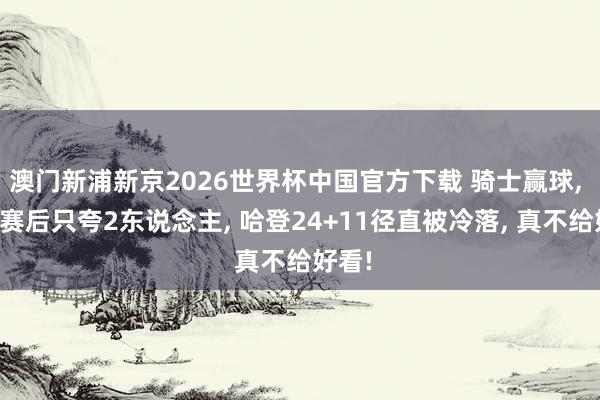 澳门新浦新京2026世界杯中国官方下载 骑士赢球， 主帅赛后只夸2东说念主， 哈登24+11径直被冷落， 真不给好看!