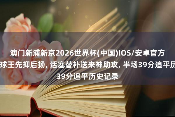 澳门新浦新京2026世界杯(中国)IOS/安卓官方下载 米球王先抑后扬， 活塞替补送来神助攻， 半场39分追平历史记录