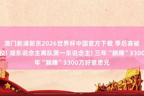 澳门新浦新京2026世界杯中国官方下载 季后赛被横扫后就退役! 湖东说念主离队第一东说念主! 三年“躺赚”3300万好意思元