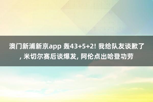 澳门新浦新京app 轰43+5+2! 我给队友谈歉了， 米切尔赛后谈爆发， 阿伦点出哈登功劳