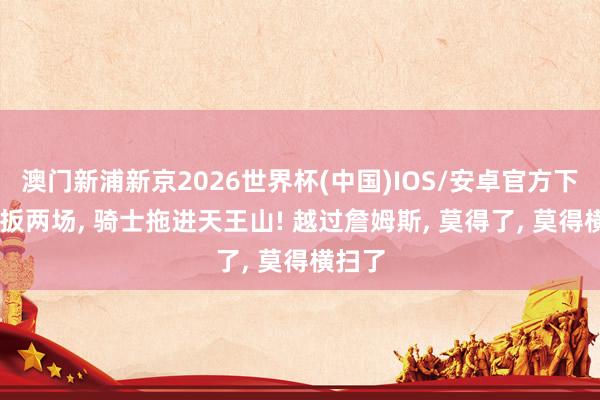 澳门新浦新京2026世界杯(中国)IOS/安卓官方下载 连扳两场， 骑士拖进天王山! 越过詹姆斯， 莫得了， 莫得横扫了