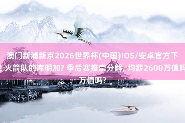 澳门新浦新京2026世界杯(中国)IOS/安卓官方下载 火箭队的库明加? 季后赛推崇分解， 均薪2600万值吗?