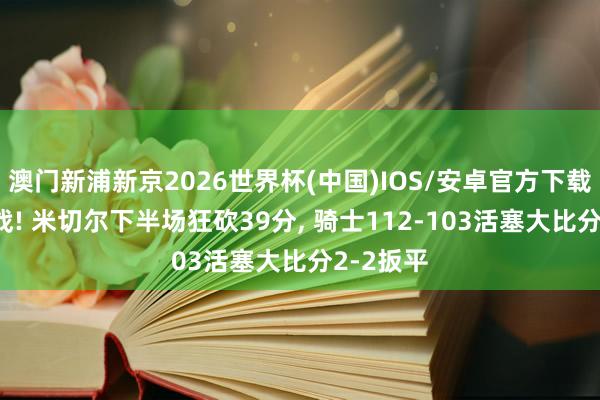 澳门新浦新京2026世界杯(中国)IOS/安卓官方下载 神迹一战! 米切尔下半场狂砍39分， 骑士112-103活塞大比分2-2扳平