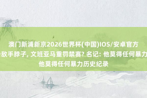 澳门新浦新京2026世界杯(中国)IOS/安卓官方下载 肘击敌手脖子， 文班亚马重罚禁赛? 名记: 他莫得任何暴力历史纪录