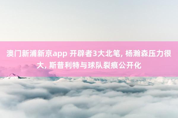 澳门新浦新京app 开辟者3大北笔， 杨瀚森压力很大， 斯普利特与球队裂痕公开化