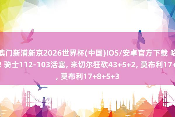 澳门新浦新京2026世界杯(中国)IOS/安卓官方下载 哈登爆发! 骑士112-103活塞， 米切尔狂砍43+5+2， 莫布利17+8+5+3