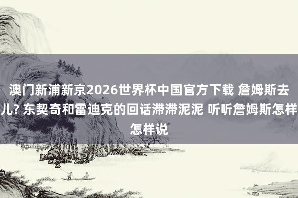 澳门新浦新京2026世界杯中国官方下载 詹姆斯去哪儿? 东契奇和雷迪克的回话滞滞泥泥 听听詹姆斯怎样说