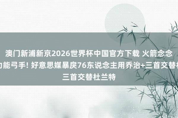 澳门新浦新京2026世界杯中国官方下载 火箭念念要多功能弓手! 好意思媒暴戾76东说念主用乔治+三首交替杜兰特
