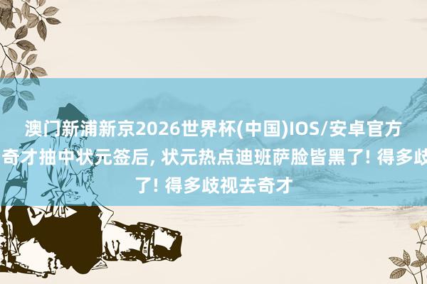 澳门新浦新京2026世界杯(中国)IOS/安卓官方下载 看到奇才抽中状元签后， 状元热点迪班萨脸皆黑了! 得多歧视去奇才