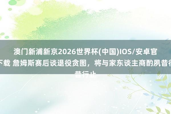 澳门新浦新京2026世界杯(中国)IOS/安卓官方下载 詹姆斯赛后谈退役贪图，将与家东谈主商酌夙昔行止