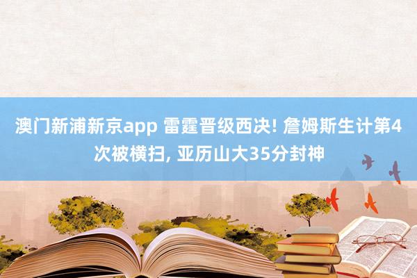 澳门新浦新京app 雷霆晋级西决! 詹姆斯生计第4次被横扫， 亚历山大35分封神