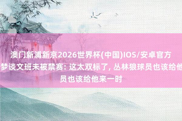 澳门新浦新京2026世界杯(中国)IOS/安卓官方下载 追梦谈文班未被禁赛: 这太双标了， 丛林狼球员也该给他来一时