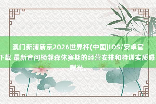 澳门新浦新京2026世界杯(中国)IOS/安卓官方下载 最新音问杨瀚森休赛期的经营安排和特训实质曝光。