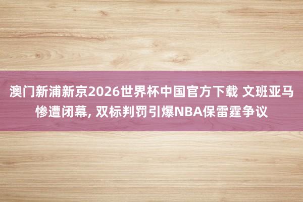 澳门新浦新京2026世界杯中国官方下载 文班亚马惨遭闭幕， 双标判罚引爆NBA保雷霆争议