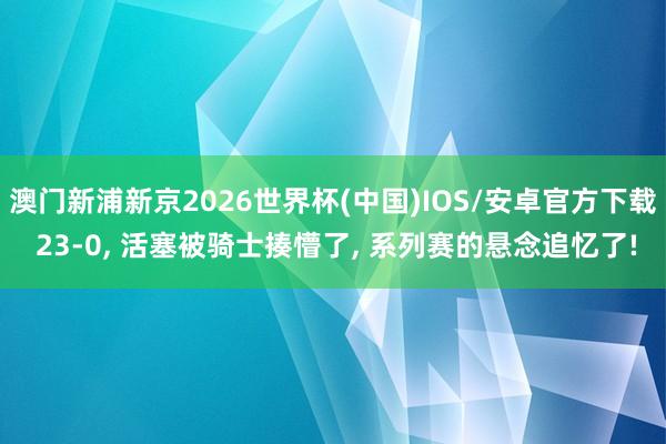澳门新浦新京2026世界杯(中国)IOS/安卓官方下载 23-0, 活塞被骑士揍懵了, 系列赛的悬念追忆了!