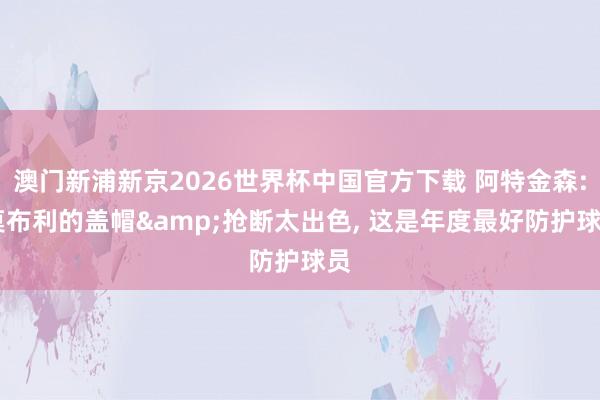 澳门新浦新京2026世界杯中国官方下载 阿特金森: 莫布利的盖帽&抢断太出色， 这是年度最好防护球员