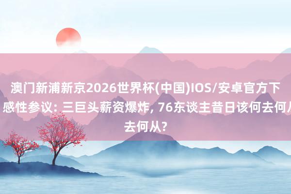澳门新浦新京2026世界杯(中国)IOS/安卓官方下载 感性参议: 三巨头薪资爆炸， 76东谈主昔日该何去何从?