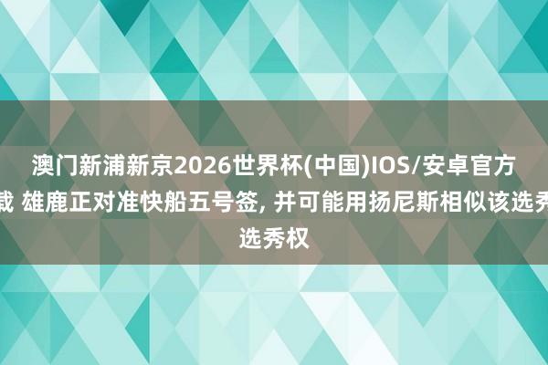 澳门新浦新京2026世界杯(中国)IOS/安卓官方下载 雄鹿正对准快船五号签， 并可能用扬尼斯相似该选秀权