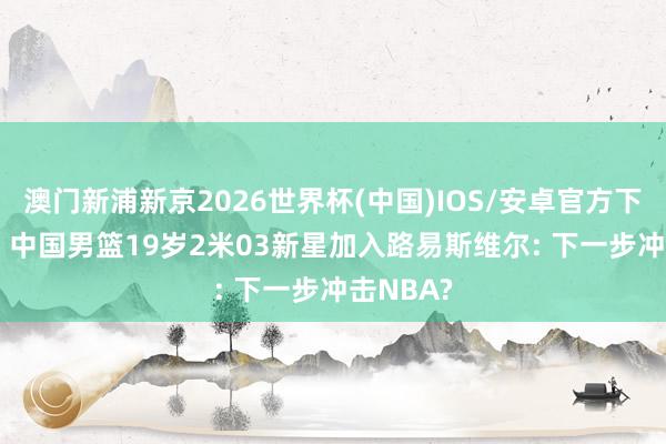 澳门新浦新京2026世界杯(中国)IOS/安卓官方下载 恭喜! 中国男篮19岁2米03新星加入路易斯维尔: 下一步冲击NBA?