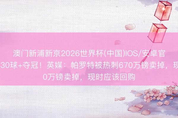 澳门新浦新京2026世界杯(中国)IOS/安卓官方下载 赛季30球+夺冠！英媒：帕罗特被热刺670万镑卖掉，现时应该回购