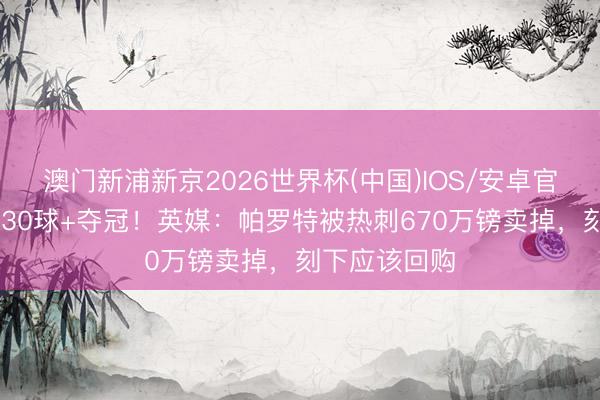 澳门新浦新京2026世界杯(中国)IOS/安卓官方下载 赛季30球+夺冠！英媒：帕罗特被热刺670万镑卖掉，刻下应该回购