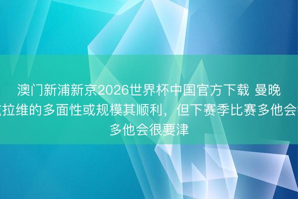 澳门新浦新京2026世界杯中国官方下载 曼晚：马兹拉维的多面性或规模其顺利，但下赛季比赛多他会很要津