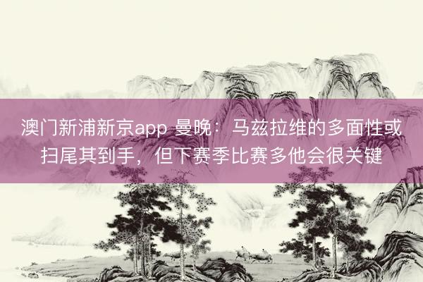 澳门新浦新京app 曼晚：马兹拉维的多面性或扫尾其到手，但下赛季比赛多他会很关键
