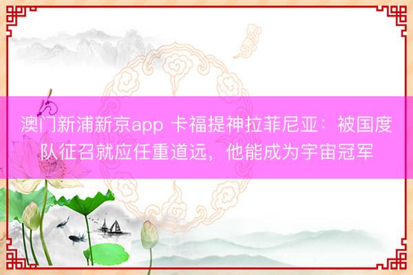 澳门新浦新京app 卡福提神拉菲尼亚：被国度队征召就应任重道远，他能成为宇宙冠军