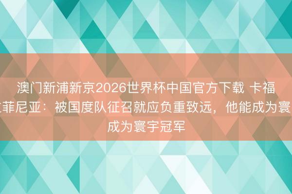澳门新浦新京2026世界杯中国官方下载 卡福珍爱拉菲尼亚：被国度队征召就应负重致远，他能成为寰宇冠军