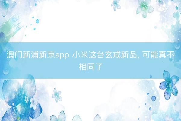 澳门新浦新京app 小米这台玄戒新品， 可能真不相同了