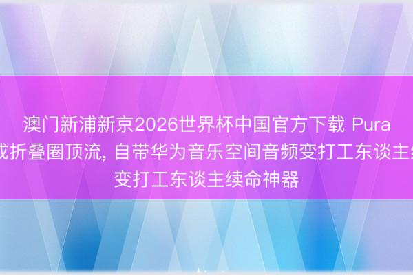 澳门新浦新京2026世界杯中国官方下载 Pura X Max成折叠圈顶流， 自带华为音乐空间音频变打工东谈主续命神器