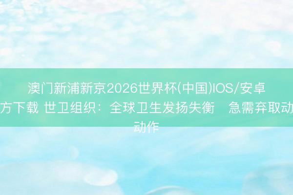 澳门新浦新京2026世界杯(中国)IOS/安卓官方下载 世卫组织:全球卫生发扬失衡 急需弃取动作