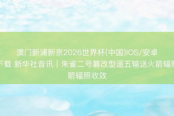 澳门新浦新京2026世界杯(中国)IOS/安卓官方下载 新华社音讯｜朱雀二号篡改型遥五输送火箭辐照收效