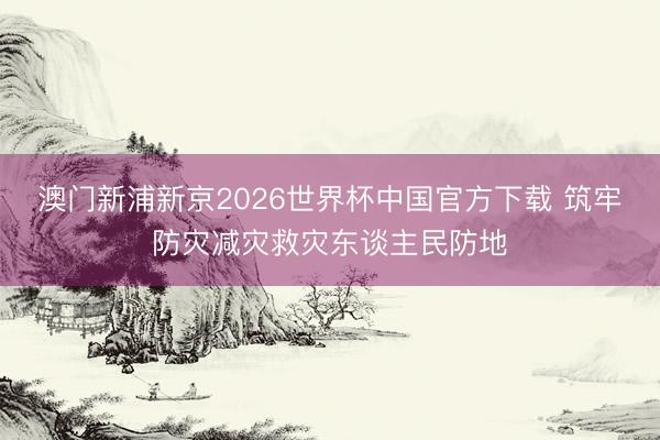澳门新浦新京2026世界杯中国官方下载 筑牢防灾减灾救灾东谈主民防地
