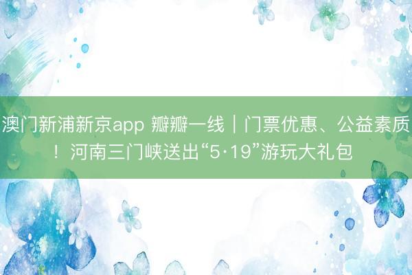 澳门新浦新京app 瓣瓣一线｜门票优惠、公益素质！河南三门峡送出“5·19”游玩大礼包 ‌