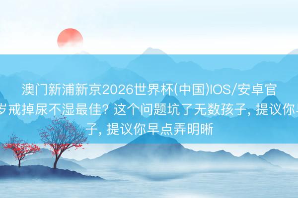澳门新浦新京2026世界杯(中国)IOS/安卓官方下载 几岁戒掉尿不湿最佳? 这个问题坑了无数孩子， 提议你早点弄明晰