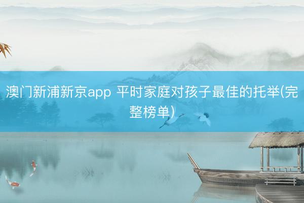 澳门新浦新京app 平时家庭对孩子最佳的托举(完整榜单)