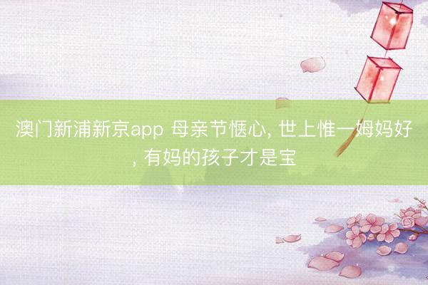 澳门新浦新京app 母亲节惬心， 世上惟一姆妈好，<a href=