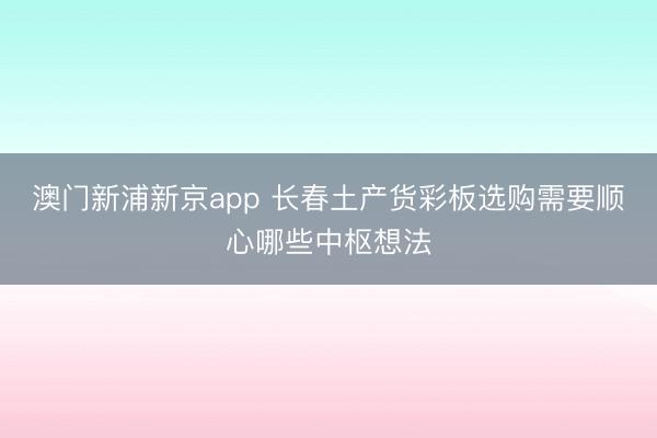 澳门新浦新京app 长春土产货彩板选购需要顺心哪些中枢想法