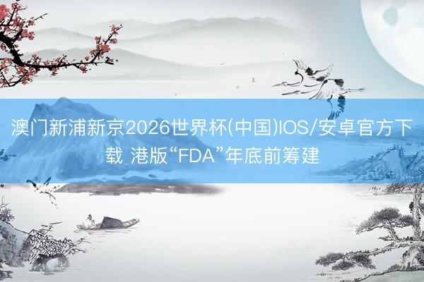 澳门新浦新京2026世界杯(中国)IOS/安卓官方下载 港版“FDA”年底前筹建